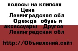 волосы на клипсах  › Цена ­ 1 700 - Ленинградская обл. Одежда, обувь и аксессуары » Другое   . Ленинградская обл.